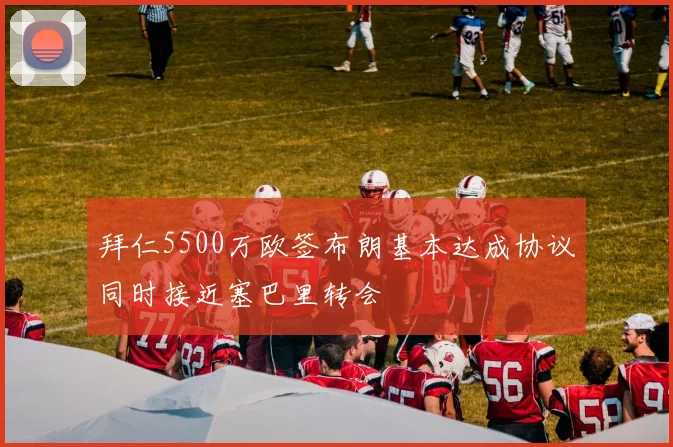 拜仁5500万欧签布朗基本达成协议同时接近塞巴里转会