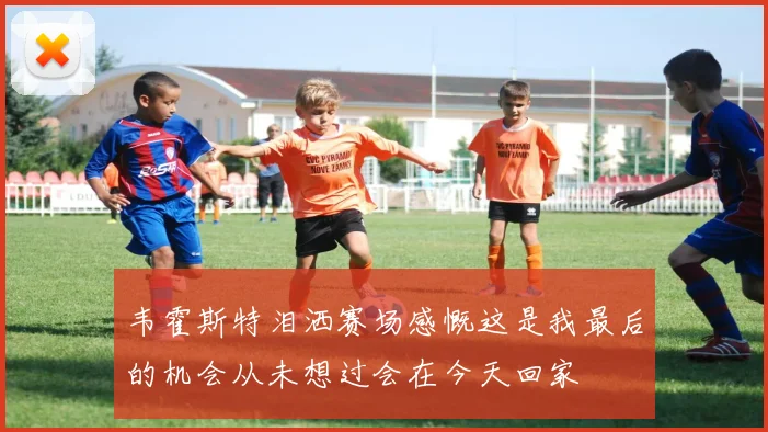 韦霍斯特泪洒赛场感慨这是我最后的机会从未想过会在今天回家