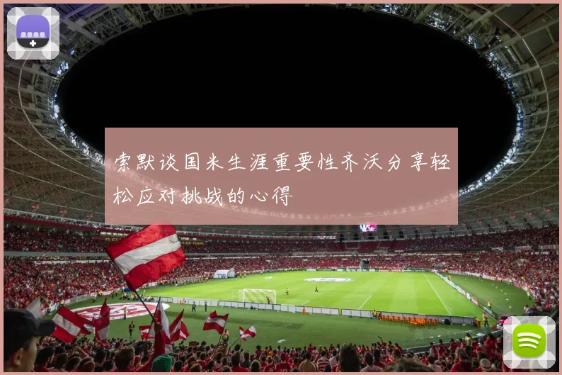 索默谈国米生涯重要性齐沃分享轻松应对挑战的心得