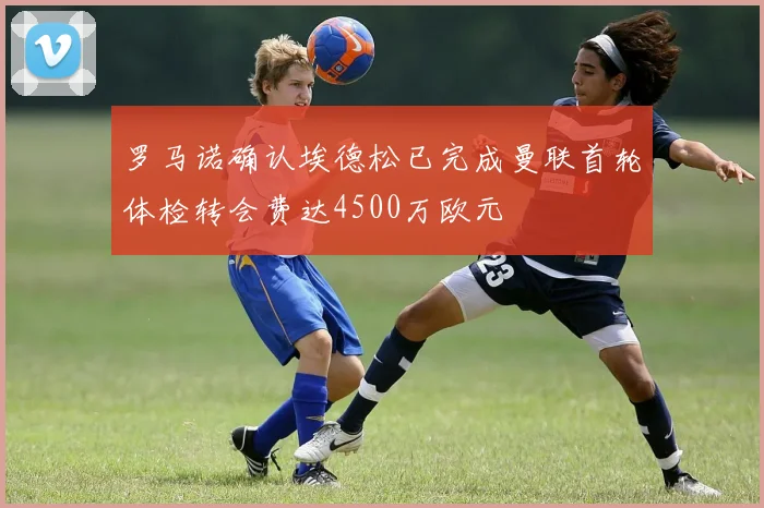 罗马诺确认埃德松已完成曼联首轮体检转会费达4500万欧元
