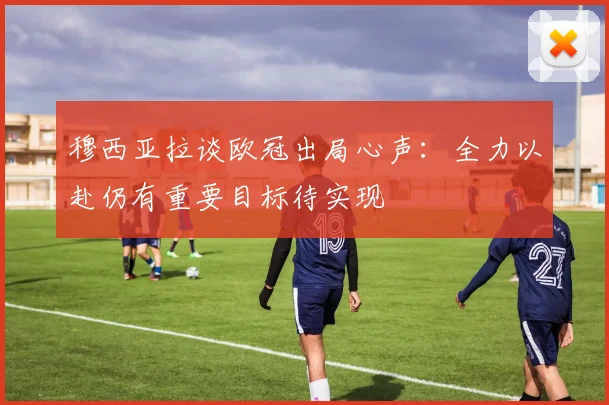 穆西亚拉谈欧冠出局心声：全力以赴仍有重要目标待实现