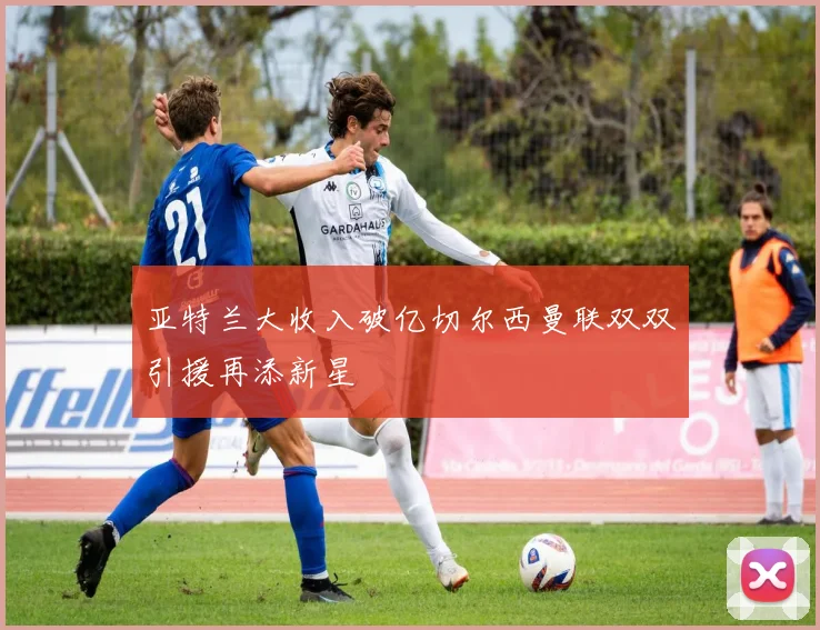 亚特兰大收入破亿切尔西曼联双双引援再添新星