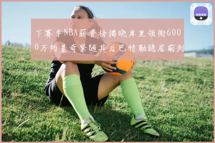下赛季NBA薪资榜揭晓库里领衔6000万约基奇紧随其后巴特勒稳居前列