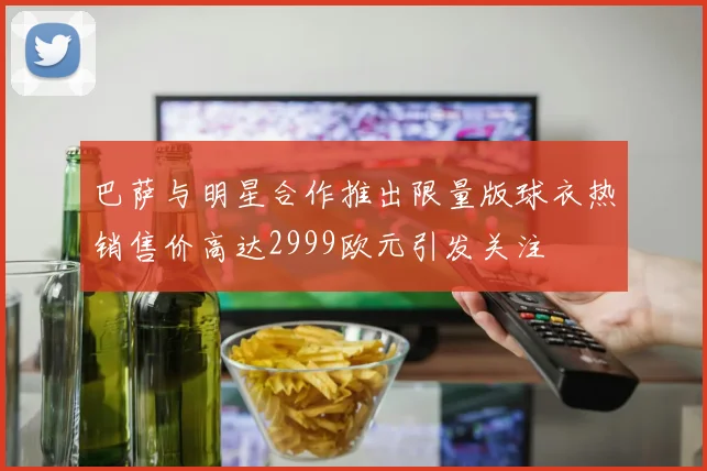 巴萨与明星合作推出限量版球衣热销售价高达2999欧元引发关注