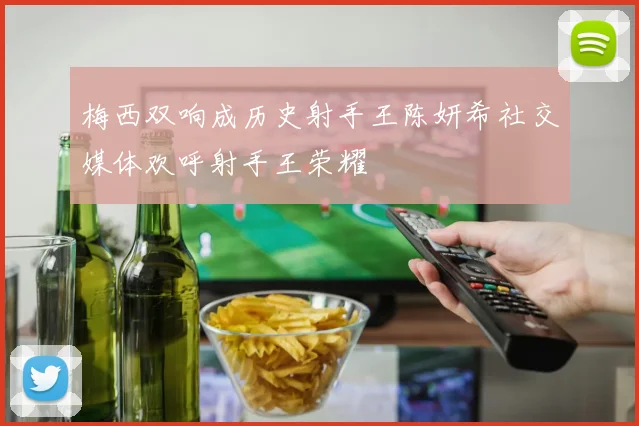 梅西双响成历史射手王陈妍希社交媒体欢呼射手王荣耀