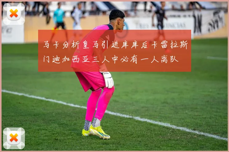 马卡分析皇马引进库库后卡雷拉斯门迪加西亚三人中必有一人离队