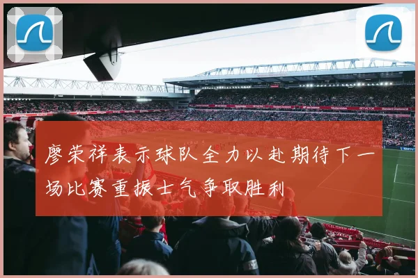 廖荣祥表示球队全力以赴期待下一场比赛重振士气争取胜利