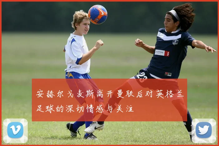 安赫尔戈麦斯离开曼联后对英格兰足球的深切情感与关注